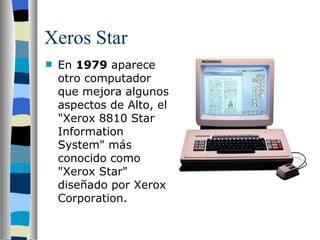 Xeros Star En  1979  aparece otro computador que mejora algunos aspectos de Alto, el "Xerox 8810 Star Information System" más conocido como "Xerox Star" diseñado por Xerox Corporation. 