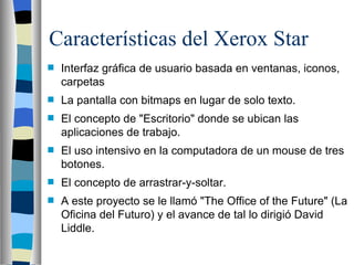 Características del Xerox Star Interfaz gráfica de usuario basada en ventanas, iconos, carpetas La pantalla con bitmaps en lugar de solo texto. El concepto de "Escritorio" donde se ubican las aplicaciones de trabajo. El uso intensivo en la computadora de un mouse de tres botones. El concepto de arrastrar-y-soltar.  A este proyecto se le llamó "The Office of the Future" (La Oficina del Futuro) y el avance de tal lo dirigió David Liddle. 