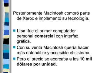 Posteriormente Macintosh compró parte de Xerox e implementó su tecnología. Lisa   fue el primer computador personal  comercial  con interfaz gráfica.  Con su venta  Macintosh  quería hacer más entendible y accesible el sistema.  Pero el precio se acercaba a los  10 mil dólares por unidad. 