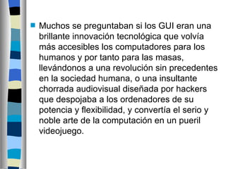 Muchos se preguntaban si  los GUI eran una brillante innovación tecnológica que volvía más accesibles los computadores para los humanos y por tanto para las masas, llevándonos a una revolución sin precedentes en la sociedad humana, o una insultante chorrada audiovisual diseñada por hackers que despojaba a los ordenadores de su potencia y flexibilidad, y convertía el serio y noble arte de la computación en un pueril videojuego.   