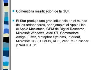 Comenzó la masificación de la GUI. El Star produjo una gran influencia en el mundo de los ordenadores, por ejemplo: el Apple Lisa, el Apple Macintosh, GEM de Digital Research, Microsoft Windows, Atari ST, Commodore Amiga, Elixer, Metaphor Systems, Interleaf, Microsoft OS/2, SunOS, KDE, Ventura Publisher y NeXTSTEP. 