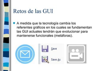 Retos de las GUI A medida que la tecnología cambia los referentes gráficos en los cuales se fundamentan las GUI actuales tendrán que evolucionar para mantenerse funcionales (metáforas). 