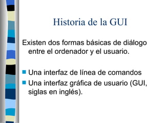Historia de la GUI Existen dos formas básicas de diálogo entre el ordenador y el usuario.  Una interfaz de línea de comandos Una interfaz gráfica de usuario (GUI, siglas en inglés).  