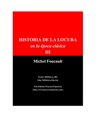 HISTORIA DE LA LOCURA
en la época clásica
III
Michel Foucault
Fuente: Biblioteca_IRC
http://biblioteca.d2g.com
Esta Edición: Proyecto Espartaco
(http://www.proyectoespartaco.com)
 