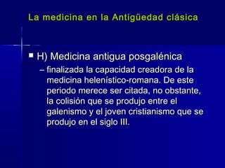 La medicina en la Antigüedad clásicaLa medicina en la Antigüedad clásica
 H) Medicina antigua posgalénicaH) Medicina antigua posgalénica
– finalizada la capacidad creadora de lafinalizada la capacidad creadora de la
medicina helenístico-romana. De estemedicina helenístico-romana. De este
periodo merece ser citada, no obstante,periodo merece ser citada, no obstante,
la colisión que se produjo entre ella colisión que se produjo entre el
galenismo y el joven cristianismo que segalenismo y el joven cristianismo que se
produjo en el siglo III.produjo en el siglo III.
 