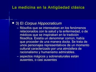 La medicina en la Antigüedad clásicaLa medicina en la Antigüedad clásica
 3) El3) El Corpus HippocraticumCorpus Hippocraticum
– filósofos que se interesaban en los fenómenosfilósofos que se interesaban en los fenómenos
relacionados con la salud y la enfermedad, o derelacionados con la salud y la enfermedad, o de
médicos que se inspiraban en la tradiciónmédicos que se inspiraban en la tradición
filosófica. Existía un denominar común, habíafilosófica. Existía un denominar común, había
que proceder de una manera docta. Se trata deque proceder de una manera docta. Se trata de
unos personajes representativos de un momentounos personajes representativos de un momento
cultural caracterizado por una atmósfera decultural caracterizado por una atmósfera de
racionalismo y humanismo admirables.racionalismo y humanismo admirables.
– aspectos mágicos y sobrenaturales estánaspectos mágicos y sobrenaturales están
ausentes, o casi ausentesausentes, o casi ausentes
 