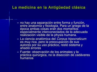 La medicina en la Antigüedad clásicaLa medicina en la Antigüedad clásica
– no hay una separación entre forma y función,no hay una separación entre forma y función,
entre anatomía y fisiología. Para un griego de laentre anatomía y fisiología. Para un griego de la
época ambas cosas eran dos momentosépoca ambas cosas eran dos momentos
especialmente interconectados de la adecuadaespecialmente interconectados de la adecuada
realización visible de la physis humana.realización visible de la physis humana.
– La ciencia anatómica delLa ciencia anatómica del Corpus hipocraticumCorpus hipocraticum
es muy rica, pero la preocupación de suses muy rica, pero la preocupación de sus
autores por su uso práctico, restó sistema yautores por su uso práctico, restó sistema y
añadió erroresañadió errores
– Fuente: observación de los animales y laFuente: observación de los animales y la
práctica quirúrgica, no la disección de cadáverespráctica quirúrgica, no la disección de cadáveres
humanoshumanos
 