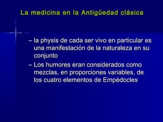 La medicina en la Antigüedad clásicaLa medicina en la Antigüedad clásica
– la physis de cada ser vivo en particular esla physis de cada ser vivo en particular es
una manifestación de la naturaleza en suuna manifestación de la naturaleza en su
conjuntoconjunto
– Los humores eran considerados comoLos humores eran considerados como
mezclas, en proporciones variables, demezclas, en proporciones variables, de
los cuatro elementos de Empédocleslos cuatro elementos de Empédocles
 
