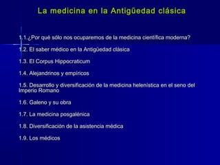 La medicina en la Antigüedad clásicaLa medicina en la Antigüedad clásica
1.1.¿Por qué sólo nos ocuparemos de la medicina científica moderna?1.1.¿Por qué sólo nos ocuparemos de la medicina científica moderna?
1.2. El saber médico en la Antigüedad clásica1.2. El saber médico en la Antigüedad clásica
1.3. El Corpus Hippocraticum1.3. El Corpus Hippocraticum
1.4. Alejandrinos y empíricos1.4. Alejandrinos y empíricos
1.5. Desarrollo y diversificación de la medicina helenística en el seno del1.5. Desarrollo y diversificación de la medicina helenística en el seno del
Imperio RomanoImperio Romano
1.6. Galeno y su obra1.6. Galeno y su obra
1.7. La medicina posgalénica1.7. La medicina posgalénica
1.8. Diversificación de la asistencia médica1.8. Diversificación de la asistencia médica
1.9. Los médicos1.9. Los médicos
 