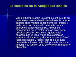 La medicina en la Antigüedad clásicaLa medicina en la Antigüedad clásica
– vida del hombre sería un cambio continuo de suvida del hombre sería un cambio continuo de su
naturaleza, desde el nacimiento hasta la muerte,naturaleza, desde el nacimiento hasta la muerte,
basado en la mezcla de los humores (crasis) ybasado en la mezcla de los humores (crasis) y
en la conexión funcional o simpatía de lasen la conexión funcional o simpatía de las
diferentes partes del cuerpo. Ambas sediferentes partes del cuerpo. Ambas se
mantendrían por el "calor innato", cuya sedemantendrían por el "calor innato", cuya sede
principal sería el ventrículo izquierdo delprincipal sería el ventrículo izquierdo del
corazón, por un lado, y por dos elementoscorazón, por un lado, y por dos elementos
externos: el alimento y el pneuma, que es "aire"externos: el alimento y el pneuma, que es "aire"
fuera del cuerpo y "soplo" dentro de él. Éstefuera del cuerpo y "soplo" dentro de él. Éste
penetraría a través de la piel, por la boca y porpenetraría a través de la piel, por la boca y por
la nariz y su función es la de vivificar, refrigerar yla nariz y su función es la de vivificar, refrigerar y
alimentar.alimentar.
 