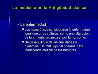La medicina en la Antigüedad clásicaLa medicina en la Antigüedad clásica
– La enfermedadLa enfermedad
 Los hipocráticos consideraron la enfermedadLos hipocráticos consideraron la enfermedad
igual que otras culturas, como una alteraciónigual que otras culturas, como una alteración
de la armonía orgánica y, por tanto, como:de la armonía orgánica y, por tanto, como:
 Un desequilibrio de las cualidades oUn desequilibrio de las cualidades o
dynameis; Un mal flujo del pneuma; Unadynameis; Un mal flujo del pneuma; Una
inadecuada mezcla de los humoresinadecuada mezcla de los humores
 