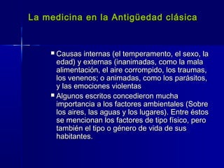 La medicina en la Antigüedad clásicaLa medicina en la Antigüedad clásica
 Causas internas (el temperamento, el sexo, laCausas internas (el temperamento, el sexo, la
edad) y externas (inanimadas, como la malaedad) y externas (inanimadas, como la mala
alimentación, el aire corrompido, los traumas,alimentación, el aire corrompido, los traumas,
los venenos; o animadas, como los parásitos,los venenos; o animadas, como los parásitos,
y las emociones violentasy las emociones violentas
 Algunos escritos concedieron muchaAlgunos escritos concedieron mucha
importancia a los factores ambientales (Sobreimportancia a los factores ambientales (Sobre
los aires, las aguas y los lugares). Entre éstoslos aires, las aguas y los lugares). Entre éstos
se mencionan los factores de tipo físico, perose mencionan los factores de tipo físico, pero
también el tipo o género de vida de sustambién el tipo o género de vida de sus
habitantes.habitantes.
 