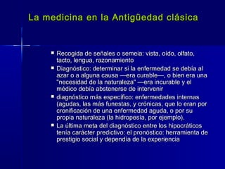 La medicina en la Antigüedad clásicaLa medicina en la Antigüedad clásica
 Recogida de señales o semeia: vista, oído, olfato,Recogida de señales o semeia: vista, oído, olfato,
tacto, lengua, razonamientotacto, lengua, razonamiento
 Diagnóstico: determinar si la enfermedad se debía alDiagnóstico: determinar si la enfermedad se debía al
azar o a alguna causa —era curable—, o bien era unaazar o a alguna causa —era curable—, o bien era una
"necesidad de la naturaleza" —era incurable y el"necesidad de la naturaleza" —era incurable y el
médico debía abstenerse de intervenirmédico debía abstenerse de intervenir
 diagnóstico más específico: enfermedades internasdiagnóstico más específico: enfermedades internas
(agudas, las más funestas, y crónicas, que lo eran por(agudas, las más funestas, y crónicas, que lo eran por
cronificación de una enfermedad aguda, o por sucronificación de una enfermedad aguda, o por su
propia naturaleza (la hidropesía, por ejemplo).propia naturaleza (la hidropesía, por ejemplo).
 La última meta del diagnóstico entre los hipocráticosLa última meta del diagnóstico entre los hipocráticos
tenía carácter predictivo: el pronóstico: herramienta detenía carácter predictivo: el pronóstico: herramienta de
prestigio social y dependía de la experienciaprestigio social y dependía de la experiencia
 