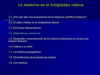 La medicina en la Antigüedad clásicaLa medicina en la Antigüedad clásica
1.1.¿Por qué sólo nos ocuparemos de la medicina científica moderna?1.1.¿Por qué sólo nos ocuparemos de la medicina científica moderna?
1.2. El saber médico en la Antigüedad clásica1.2. El saber médico en la Antigüedad clásica
1.3. El Corpus Hippocraticum1.3. El Corpus Hippocraticum
1.4. Alejandrinos y empíricos1.4. Alejandrinos y empíricos
1.5. Desarrollo y diversificación de la medicina helenística en el seno del1.5. Desarrollo y diversificación de la medicina helenística en el seno del
Imperio RomanoImperio Romano
1.6. Galeno y su obra1.6. Galeno y su obra
1.7. La medicina posgalénica1.7. La medicina posgalénica
1.8. Diversificación de la asistencia médica1.8. Diversificación de la asistencia médica
1.9. Los médicos1.9. Los médicos
 