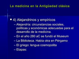 La medicina en la Antigüedad clásicaLa medicina en la Antigüedad clásica
 4) Alejandrinos y empíricos4) Alejandrinos y empíricos
– Alejandría: circunstancias sociales,Alejandría: circunstancias sociales,
políticas y económicas adecuadas para elpolíticas y económicas adecuadas para el
desarrollo de la medicina.desarrollo de la medicina.
– En el año 280 aC se fundó el MuseumEn el año 280 aC se fundó el Museum
– La Biblioteca. Había otra en PérgamoLa Biblioteca. Había otra en Pérgamo
– El griego: lengua cosmopolitaEl griego: lengua cosmopolita
– Etapas:Etapas:
 