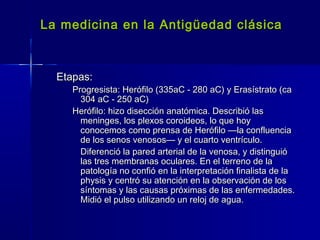 La medicina en la Antigüedad clásicaLa medicina en la Antigüedad clásica
Etapas:Etapas:
Progresista: Herófilo (335aC - 280 aC) y Erasístrato (caProgresista: Herófilo (335aC - 280 aC) y Erasístrato (ca
304 aC - 250 aC)304 aC - 250 aC)
Herófilo: hizo disección anatómica. Describió lasHerófilo: hizo disección anatómica. Describió las
meninges, los plexos coroideos, lo que hoymeninges, los plexos coroideos, lo que hoy
conocemos como prensa de Herófilo —la confluenciaconocemos como prensa de Herófilo —la confluencia
de los senos venosos— y el cuarto ventrículo.de los senos venosos— y el cuarto ventrículo.
Diferenció la pared arterial de la venosa, y distinguióDiferenció la pared arterial de la venosa, y distinguió
las tres membranas oculares. En el terreno de lalas tres membranas oculares. En el terreno de la
patología no confió en la interpretación finalista de lapatología no confió en la interpretación finalista de la
physis y centró su atención en la observación de losphysis y centró su atención en la observación de los
síntomas y las causas próximas de las enfermedades.síntomas y las causas próximas de las enfermedades.
Midió el pulso utilizando un reloj de agua.Midió el pulso utilizando un reloj de agua.
 
