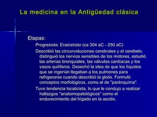La medicina en la Antigüedad clásicaLa medicina en la Antigüedad clásica
Etapas:Etapas:
Progresista: Erasístrato (ca 304 aC - 250 aC)Progresista: Erasístrato (ca 304 aC - 250 aC)
Describió las circunvoluciones cerebrales y el cerebelo,Describió las circunvoluciones cerebrales y el cerebelo,
distinguió los nervios sensibles de los motores, estudiódistinguió los nervios sensibles de los motores, estudió
las arterias bronquiales, las válvulas cardíacas y loslas arterias bronquiales, las válvulas cardíacas y los
vasos quilíferos. Desechó la idea de que los líquidosvasos quilíferos. Desechó la idea de que los líquidos
que se ingerían llegaban a los pulmones paraque se ingerían llegaban a los pulmones para
refrigerarse cuando describió la glotis. Formulórefrigerarse cuando describió la glotis. Formuló
conceptos morfológicos, como el de "parénquima".conceptos morfológicos, como el de "parénquima".
Tuvo tendencia localicista, lo que le condujo a realizarTuvo tendencia localicista, lo que le condujo a realizar
hallazgos "anatomopatológicos" como elhallazgos "anatomopatológicos" como el
endurecimiento del hígado en la ascitis.endurecimiento del hígado en la ascitis.
 
