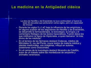 La medicina en la Antigüedad clásicaLa medicina en la Antigüedad clásica
La obra de Herófilo y de Erasístrato no tuvo continuidad; sí fueron laLa obra de Herófilo y de Erasístrato no tuvo continuidad; sí fueron la
base de escuelas que perduraron varios siglos, pero sin capacidadbase de escuelas que perduraron varios siglos, pero sin capacidad
de innovar.de innovar.
– Durante los siglos II y I aC bajo la influencia de los empíricos yDurante los siglos II y I aC bajo la influencia de los empíricos y
en alguna ocasión de los seguidores de Herófilo y de Erasístrato,en alguna ocasión de los seguidores de Herófilo y de Erasístrato,
se desarrolló la farmacoterapia, la toxicología, la cirugía y else desarrolló la farmacoterapia, la toxicología, la cirugía y el
comentario filológico de los textos hipocráticos. Fueron éstos loscomentario filológico de los textos hipocráticos. Fueron éstos los
que mitificaron la figura de Hipócrates, a quien llamaron "el másque mitificaron la figura de Hipócrates, a quien llamaron "el más
divino de los médicos".divino de los médicos".
– En el terreno de los fármacos destacó Cratevas, médico deEn el terreno de los fármacos destacó Cratevas, médico de
Mitrídates III, rey del Ponto, cuyos textos de materia médica yMitrídates III, rey del Ponto, cuyos textos de materia médica y
plantas medicinales, con imágenes, influyó en autoresplantas medicinales, con imágenes, influyó en autores
posteriores como Dioscórides.posteriores como Dioscórides.
– En el campo de la toxicología destacó Nicandro de Colofón,En el campo de la toxicología destacó Nicandro de Colofón,
autor de un tratado sobre las mordeduras de serpiente yautor de un tratado sobre las mordeduras de serpiente y
animales venenosos.animales venenosos.
 