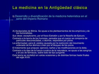 La medicina en la Antigüedad clásicaLa medicina en la Antigüedad clásica
5)5) Desarrollo y diversificación de la medicina helenística en elDesarrollo y diversificación de la medicina helenística en el
seno del Imperio Romanoseno del Imperio Romano
A) Asclepíades de Bitinia. Se opuso a los planteamientos de los empíricos y deA) Asclepíades de Bitinia. Se opuso a los planteamientos de los empíricos y de
los humoralistas.los humoralistas.
Sus ideas: escepticismo, por el físico Estratón y por la filosofía de Epicuro.Sus ideas: escepticismo, por el físico Estratón y por la filosofía de Epicuro.
Contrario a la teoría de los humores, pensaba que el cuerpo se componía deContrario a la teoría de los humores, pensaba que el cuerpo se componía de
partículas desconectadas, o átomos, separados por poros.partículas desconectadas, o átomos, separados por poros.
La enfermedad, para él, estaba causada por la restricción del movimientoLa enfermedad, para él, estaba causada por la restricción del movimiento
ordenado de los átomos o bien por el bloqueo de los poros.ordenado de los átomos o bien por el bloqueo de los poros.
El tratamiento que propuso: ejercicio, baños y las modificaciones en la dieta.El tratamiento que propuso: ejercicio, baños y las modificaciones en la dieta.
Contrario a la idea de la fuerza curativa de la naturaleza, se opuso a las sangríasContrario a la idea de la fuerza curativa de la naturaleza, se opuso a las sangrías
y al uso de fármacos, sobre todo de tipo purgante.y al uso de fármacos, sobre todo de tipo purgante.
Esta teoría se revitalizó en varias ocasiones y de distintas formas hasta finalesEsta teoría se revitalizó en varias ocasiones y de distintas formas hasta finales
del siglo XVIII.del siglo XVIII.
 