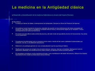 La medicina en la Antigüedad clásicaLa medicina en la Antigüedad clásica
5)5) Desarrollo y diversificación de la medicina helenística en el seno del Imperio RomanoDesarrollo y diversificación de la medicina helenística en el seno del Imperio Romano
B) Neumáticos:B) Neumáticos:
 Fundada por Ateneo de Atalea, contemporáneo de Asclepíades. Discípulo en Roma de Posidonio de Apamea.Fundada por Ateneo de Atalea, contemporáneo de Asclepíades. Discípulo en Roma de Posidonio de Apamea.
 Concedieron mucha importancia al pneuma, entendido de acuerdo con las subdivisiones del mismo propuestas porConcedieron mucha importancia al pneuma, entendido de acuerdo con las subdivisiones del mismo propuestas por
Posidonio. Para ellos había un paralelismo constante entre el macro y microcosmos regido por la "simpatía" o mutuaPosidonio. Para ellos había un paralelismo constante entre el macro y microcosmos regido por la "simpatía" o mutua
interdependencia de todos los fenómenos.interdependencia de todos los fenómenos.
 El corazón era para ellos la sede central del pneuma y del calor innato (el equivalente al sol en el microcosmos). Sus obrasEl corazón era para ellos la sede central del pneuma y del calor innato (el equivalente al sol en el microcosmos). Sus obras
no se conservaron.no se conservaron.
 Consideraron la enfermedad como un transtorno de la crasis o mezcla de las cuatro cualidades fundamentales queConsideraron la enfermedad como un transtorno de la crasis o mezcla de las cuatro cualidades fundamentales que
conducen, a la vez, a una alteración del pneuma.conducen, a la vez, a una alteración del pneuma.
 Elaboraron una patología general con una conceptualización que fue asumida por Galeno.Elaboraron una patología general con una conceptualización que fue asumida por Galeno.
 Clasificaron las causas con arreglo a los principios estoicos: externas, internas e inmediatas. Distinguieron entre laClasificaron las causas con arreglo a los principios estoicos: externas, internas e inmediatas. Distinguieron entre la
disposición (diathesis), los transtornos de la crasis (nosos) y la alteración de las funciones (pathos).disposición (diathesis), los transtornos de la crasis (nosos) y la alteración de las funciones (pathos).
 En semiología concedieron mucha importancia al pulso, como manifestación del estado del pneuma. Utilizaron los tratadosEn semiología concedieron mucha importancia al pulso, como manifestación del estado del pneuma. Utilizaron los tratados
hipocráticos como modelo de observación de los síntomas.hipocráticos como modelo de observación de los síntomas.
 