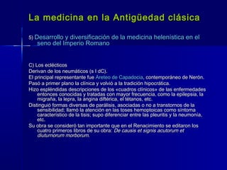 La medicina en la Antigüedad clásicaLa medicina en la Antigüedad clásica
5)5) Desarrollo y diversificación de la medicina helenística en elDesarrollo y diversificación de la medicina helenística en el
seno del Imperio Romanoseno del Imperio Romano
C) Los eclécticosC) Los eclécticos
Derivan de los neumáticos (s I dC).Derivan de los neumáticos (s I dC).
El principal representante fueEl principal representante fue Areteo de CapadociaAreteo de Capadocia, contemporáneo de Nerón., contemporáneo de Nerón.
Pasó a primer plano la clínica y volvió a la tradición hipocrática.Pasó a primer plano la clínica y volvió a la tradición hipocrática.
Hizo espléndidas descripciones de los «cuadros clínicos» de las enfermedadesHizo espléndidas descripciones de los «cuadros clínicos» de las enfermedades
entonces conocidas y tratadas con mayor frecuencia, como la epilepsia, laentonces conocidas y tratadas con mayor frecuencia, como la epilepsia, la
migraña, la lepra, la angina diftérica, el tétanos, etc.migraña, la lepra, la angina diftérica, el tétanos, etc.
Distinguió formas diversas de parálisis, asociadas o no a transtornos de laDistinguió formas diversas de parálisis, asociadas o no a transtornos de la
sensibilidad; llamó la atención en las toses hemoptoicas como síntomasensibilidad; llamó la atención en las toses hemoptoicas como síntoma
característico de la tisis; supo diferenciar entre las pleuritis y la neumonía,característico de la tisis; supo diferenciar entre las pleuritis y la neumonía,
etc.etc.
Su obra se consideró tan importante que en el Renacimiento se editaron losSu obra se consideró tan importante que en el Renacimiento se editaron los
cuatro primeros libros de su obra:cuatro primeros libros de su obra: De causis et signis acutorum etDe causis et signis acutorum et
diuturnorum morborumdiuturnorum morborum..
 