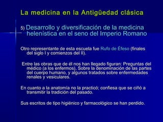 La medicina en la Antigüedad clásicaLa medicina en la Antigüedad clásica
5)5) Desarrollo y diversificación de la medicinaDesarrollo y diversificación de la medicina
helenística en el seno del Imperio Romanohelenística en el seno del Imperio Romano
Otro representante de esta escuela fueOtro representante de esta escuela fue Rufo de ÉfesoRufo de Éfeso (finales(finales
del siglo I y comienzos del II).del siglo I y comienzos del II).
Entre las obras que de él nos han llegado figuran: Preguntas delEntre las obras que de él nos han llegado figuran: Preguntas del
médico (a los enfermos), Sobre la denominación de las partesmédico (a los enfermos), Sobre la denominación de las partes
del cuerpo humano, y algunos tratados sobre enfermedadesdel cuerpo humano, y algunos tratados sobre enfermedades
renales y vesiculares.renales y vesiculares.
En cuanto a la anatomía no la practicó; confiesa que se ciñó aEn cuanto a la anatomía no la practicó; confiesa que se ciñó a
transmitir la tradición del pasado.transmitir la tradición del pasado.
Sus escritos de tipo higiénico y farmacológico se han perdido.Sus escritos de tipo higiénico y farmacológico se han perdido.
 