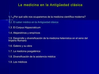 La medicina en la Antigüedad clásicaLa medicina en la Antigüedad clásica
1.1.¿Por qué sólo nos ocuparemos de la medicina científica moderna?1.1.¿Por qué sólo nos ocuparemos de la medicina científica moderna?
1.2. El saber médico en la Antigüedad clásica1.2. El saber médico en la Antigüedad clásica
1.3. El Corpus Hippocraticum1.3. El Corpus Hippocraticum
1.4. Alejandrinos y empíricos1.4. Alejandrinos y empíricos
1.5. Desarrollo y diversificación de la medicina helenística en el seno del1.5. Desarrollo y diversificación de la medicina helenística en el seno del
Imperio RomanoImperio Romano
1.6. Galeno y su obra1.6. Galeno y su obra
1.7. La medicina posgalénica1.7. La medicina posgalénica
1.8. Diversificación de la asistencia médica1.8. Diversificación de la asistencia médica
1.9. Los médicos1.9. Los médicos
 