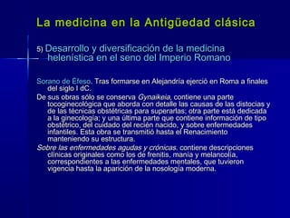 La medicina en la Antigüedad clásicaLa medicina en la Antigüedad clásica
5)5) Desarrollo y diversificación de la medicinaDesarrollo y diversificación de la medicina
helenística en el seno del Imperio Romanohelenística en el seno del Imperio Romano
Sorano de ÉfesoSorano de Éfeso. Tras formarse en Alejandría ejerció en Roma a finales. Tras formarse en Alejandría ejerció en Roma a finales
del siglo I dC.del siglo I dC.
De sus obras sólo se conservaDe sus obras sólo se conserva GynaikeiaGynaikeia, contiene una parte, contiene una parte
tocoginecológica que aborda con detalle las causas de las distocias ytocoginecológica que aborda con detalle las causas de las distocias y
de las técnicas obstétricas para superarlas; otra parte está dedicadade las técnicas obstétricas para superarlas; otra parte está dedicada
a la ginecología; y una última parte que contiene información de tipoa la ginecología; y una última parte que contiene información de tipo
obstétrico, del cuidado del recién nacido, y sobre enfermedadesobstétrico, del cuidado del recién nacido, y sobre enfermedades
infantiles. Esta obra se transmitió hasta el Renacimientoinfantiles. Esta obra se transmitió hasta el Renacimiento
manteniendo su estructura.manteniendo su estructura.
Sobre las enfermedades agudas y crónicasSobre las enfermedades agudas y crónicas. contiene descripciones. contiene descripciones
clínicas originales como los de frenitis, manía y melancolía,clínicas originales como los de frenitis, manía y melancolía,
correspondientes a las enfermedades mentales, que tuvieroncorrespondientes a las enfermedades mentales, que tuvieron
vigencia hasta la aparición de la nosología moderna.vigencia hasta la aparición de la nosología moderna.
 