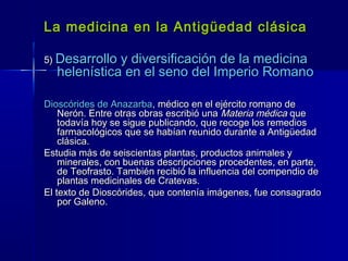 La medicina en la Antigüedad clásicaLa medicina en la Antigüedad clásica
5)5) Desarrollo y diversificación de la medicinaDesarrollo y diversificación de la medicina
helenística en el seno del Imperio Romanohelenística en el seno del Imperio Romano
Dioscórides de AnazarbaDioscórides de Anazarba, médico en el ejército romano de, médico en el ejército romano de
Nerón. Entre otras obras escribió unaNerón. Entre otras obras escribió una Materia médicaMateria médica queque
todavía hoy se sigue publicando, que recoge los remediostodavía hoy se sigue publicando, que recoge los remedios
farmacológicos que se habían reunido durante a Antigüedadfarmacológicos que se habían reunido durante a Antigüedad
clásica.clásica.
Estudia más de seiscientas plantas, productos animales yEstudia más de seiscientas plantas, productos animales y
minerales, con buenas descripciones procedentes, en parte,minerales, con buenas descripciones procedentes, en parte,
de Teofrasto. También recibió la influencia del compendio dede Teofrasto. También recibió la influencia del compendio de
plantas medicinales de Cratevas.plantas medicinales de Cratevas.
El texto de Dioscórides, que contenía imágenes, fue consagradoEl texto de Dioscórides, que contenía imágenes, fue consagrado
por Galeno.por Galeno.
 