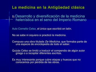 La medicina en la Antigüedad clásicaLa medicina en la Antigüedad clásica
5)5) Desarrollo y diversificación de la medicinaDesarrollo y diversificación de la medicina
helenística en el seno del Imperio Romanohelenística en el seno del Imperio Romano
Aulo Cornelio CelsoAulo Cornelio Celso, el único que escribió en latín., el único que escribió en latín.
No se sabe ni siquiera si practicó la medicina.No se sabe ni siquiera si practicó la medicina.
Compuso una obra tituladaCompuso una obra titulada De MedicinaDe Medicina, que formaba parte de, que formaba parte de
una especie de enciclopedia de todo el saber.una especie de enciclopedia de todo el saber.
Quizás Celso se limitó a traducir el compendio de algún autorQuizás Celso se limitó a traducir el compendio de algún autor
griego o a recopilar diferentes escritos.griego o a recopilar diferentes escritos.
Es muy interesante porque cubre etapas y huecos que noEs muy interesante porque cubre etapas y huecos que no
conocemos por pérdida de las obras.conocemos por pérdida de las obras.
 