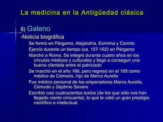 La medicina en la Antigüedad clásicaLa medicina en la Antigüedad clásica
6)6) GalenoGaleno
-Noticia biográfica-Noticia biográfica
Se formó en Pérgamo, Alejandría, Esmirna y CorintoSe formó en Pérgamo, Alejandría, Esmirna y Corinto
Ejerció durante un tiempo (ca. 157-162) en PérgamoEjerció durante un tiempo (ca. 157-162) en Pérgamo
Marchó a Roma. Se integró durante cuatro años en losMarchó a Roma. Se integró durante cuatro años en los
círculos médicos y culturales y llegó a conseguir unacírculos médicos y culturales y llegó a conseguir una
buena clientela entre el patriciadobuena clientela entre el patriciado
Se marchó en el año 166, pero regresó en el 169 comoSe marchó en el año 166, pero regresó en el 169 como
médico de Cómodo, hijo de Marco Aureliomédico de Cómodo, hijo de Marco Aurelio
Fue médico personal de los emperadores Marco Aurelio,Fue médico personal de los emperadores Marco Aurelio,
Cómodo y Séptimo SeveroCómodo y Séptimo Severo
Escribió casi cuatrocientos textos (de los que sólo nos hanEscribió casi cuatrocientos textos (de los que sólo nos han
llegado ciento cincuenta), lo que le valió un gran prestigiollegado ciento cincuenta), lo que le valió un gran prestigio
científico e intelectual.científico e intelectual.
 