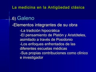La medicina en la Antigüedad clásicaLa medicina en la Antigüedad clásica
6)6) GalenoGaleno
-Elementos integrantes de su obra-Elementos integrantes de su obra
-La tradición hipocrática-La tradición hipocrática
-El pensamiento de Platón y Aristóteles,-El pensamiento de Platón y Aristóteles,
asimilado a través de Posidonioasimilado a través de Posidonio
-Los enfoques enfrentados de las-Los enfoques enfrentados de las
diferentes escuelas médicasdiferentes escuelas médicas
-Sus propias contribuciones como clínico-Sus propias contribuciones como clínico
e investigadore investigador
 