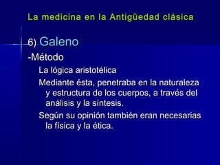 La medicina en la Antigüedad clásicaLa medicina en la Antigüedad clásica
6)6) GalenoGaleno
-Método-Método
La lógica aristotélicaLa lógica aristotélica
Mediante ésta, penetraba en la naturalezaMediante ésta, penetraba en la naturaleza
y estructura de los cuerpos, a través dely estructura de los cuerpos, a través del
análisis y la síntesis.análisis y la síntesis.
Según su opinión también eran necesariasSegún su opinión también eran necesarias
la física y la ética.la física y la ética.
 