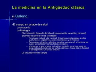 La medicina en la Antigüedad clásicaLa medicina en la Antigüedad clásica
6)6) GalenoGaleno
-El cuerpo en estado de salud-El cuerpo en estado de salud
La anatomíaLa anatomía
La fisiologíaLa fisiología
El movimiento depende del alma (concupiscible, irascible y racional)El movimiento depende del alma (concupiscible, irascible y racional)
El alma se expresa en las facultades:El alma se expresa en las facultades:
– Principales: natural, vital y animal. El cuerpo cumplía gracias a éstasPrincipales: natural, vital y animal. El cuerpo cumplía gracias a éstas
sus funciones vegetativas, cardiorrespiratorias y de relación.sus funciones vegetativas, cardiorrespiratorias y de relación.
– Secundarias: atractiva, retentiva, excretiva, conversiva), a través de lasSecundarias: atractiva, retentiva, excretiva, conversiva), a través de las
cuales se realizaban las facultades principales.cuales se realizaban las facultades principales.
– el pneuma, el aire, el soplo o el spiritus (en latín) era el que ponía enel pneuma, el aire, el soplo o el spiritus (en latín) era el que ponía en
ejercicio las actividades de las partes orgánicas. A cada tipo de facultadejercicio las actividades de las partes orgánicas. A cada tipo de facultad
le correspondería un tipo de pneumale correspondería un tipo de pneuma
La circulación de la sangreLa circulación de la sangre
 