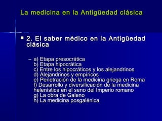 La medicina en la Antigüedad clásicaLa medicina en la Antigüedad clásica
 2. El saber médico en la Antigüedad2. El saber médico en la Antigüedad
clásicaclásica
– a) Etapa presocráticaa) Etapa presocrática
b) Etapa hipocráticab) Etapa hipocrática
c) Entre los hipocráticos y los alejandrinosc) Entre los hipocráticos y los alejandrinos
d) Alejandrinos y empíricosd) Alejandrinos y empíricos
e) Penetración de la medicina griega en Romae) Penetración de la medicina griega en Roma
f) Desarrollo y diversificación de la medicinaf) Desarrollo y diversificación de la medicina
helenística en el seno del Imperio romanohelenística en el seno del Imperio romano
g) La obra de Galenog) La obra de Galeno
h) La medicina posgalénicah) La medicina posgalénica
 