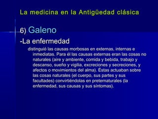 La medicina en la Antigüedad clásicaLa medicina en la Antigüedad clásica
6)6) GalenoGaleno
-La enfermedad-La enfermedad
distinguió las causas morbosas en externas, internas edistinguió las causas morbosas en externas, internas e
inmediatas. Para él las causas externas eran las cosas noinmediatas. Para él las causas externas eran las cosas no
naturales (aire y ambiente, comida y bebida, trabajo ynaturales (aire y ambiente, comida y bebida, trabajo y
descanso, sueño y vigilia, excreciones y secreciones, ydescanso, sueño y vigilia, excreciones y secreciones, y
afectos o movimientos del alma). Éstas actuaban sobreafectos o movimientos del alma). Éstas actuaban sobre
las cosas naturales (el cuerpo, sus partes y suslas cosas naturales (el cuerpo, sus partes y sus
facultades) convirtiéndolas en preternaturales (lafacultades) convirtiéndolas en preternaturales (la
enfermedad, sus causas y sus síntomas).enfermedad, sus causas y sus síntomas).
 