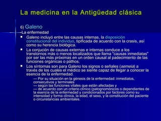 La medicina en la Antigüedad clásicaLa medicina en la Antigüedad clásica
6)6) GalenoGaleno
-La enfermedad-La enfermedad
 Galeno incluyó entre las causas internas, laGaleno incluyó entre las causas internas, la disposicióndisposición
constitucional del individuoconstitucional del individuo, tipificada de acuerdo con la crasis, así, tipificada de acuerdo con la crasis, así
como su herencia biológica.como su herencia biológica.
 La conjución de causas externas e internas conduce a losLa conjución de causas externas e internas conduce a los
transtornos más o menos localizados que llama "causas inmediatas"transtornos más o menos localizados que llama "causas inmediatas"
por ser las más próximas en un orden causal al padecimiento de laspor ser las más próximas en un orden causal al padecimiento de las
funciones orgánicas o páthos.funciones orgánicas o páthos.
 Los síntomas son para Galeno los signos o señales (Los síntomas son para Galeno los signos o señales (semeiasemeia) a) a
través de los cuales el médico se siente capaz de llegar a conocer latravés de los cuales el médico se siente capaz de llegar a conocer la
esencia de la enfermedad.esencia de la enfermedad.
—— Por su situación en la génesis de la enfermedad: inmediatos,Por su situación en la génesis de la enfermedad: inmediatos,
consecutivos y terminalesconsecutivos y terminales
— según las funciones vitales que están afectadas y— según las funciones vitales que están afectadas y
— de acuerdo con un criterio clínico (patognomónicos o dependientes de— de acuerdo con un criterio clínico (patognomónicos o dependientes de
la esencia de la enfermedad y condicionados por factores como sula esencia de la enfermedad y condicionados por factores como su
intensidad y forma clínica, la edad, el sexo, y la constitución del pacienteintensidad y forma clínica, la edad, el sexo, y la constitución del paciente
o circunstancias ambientales.o circunstancias ambientales.
 