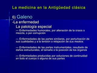 La medicina en la Antigüedad clásicaLa medicina en la Antigüedad clásica
6)6) GalenoGaleno
-La enfermedad-La enfermedad
La patología especialLa patología especial
—— Enfermedades humorales, por alteración de la crasis oEnfermedades humorales, por alteración de la crasis o
mezcla, o por corrupciónmezcla, o por corrupción
—— Enfermedades de las partes similares, por perturbación deEnfermedades de las partes similares, por perturbación de
sus cualidades y a la tensión o relajación de sus meatossus cualidades y a la tensión o relajación de sus meatos
—— Enfermedades de las partes instrumentales, resultado deEnfermedades de las partes instrumentales, resultado de
daños estructurales, el tamaño o la posición de los órganosdaños estructurales, el tamaño o la posición de los órganos
—— Enfermedades producidas por soluciones de continuidadEnfermedades producidas por soluciones de continuidad
en todo el cuerpo o alguna de sus partesen todo el cuerpo o alguna de sus partes
 