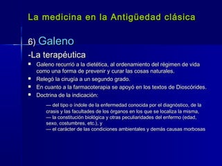 La medicina en la Antigüedad clásicaLa medicina en la Antigüedad clásica
6)6) GalenoGaleno
-La terapéutica-La terapéutica
 Galeno recurrió a la dietética, al ordenamiento del régimen de vidaGaleno recurrió a la dietética, al ordenamiento del régimen de vida
como una forma de prevenir y curar las cosas naturales.como una forma de prevenir y curar las cosas naturales.
 Relegó la cirugía a un segundo grado.Relegó la cirugía a un segundo grado.
 En cuanto a la farmacoterapia se apoyó en los textos de Dioscórides.En cuanto a la farmacoterapia se apoyó en los textos de Dioscórides.
 Doctrina de la indicación:Doctrina de la indicación:
—— del tipo o índole de la enfermedad conocida por el diagnóstico, de ladel tipo o índole de la enfermedad conocida por el diagnóstico, de la
crasis y las facultades de los órganos en los que se localiza la misma,crasis y las facultades de los órganos en los que se localiza la misma,
— la constitución biológica y otras peculiaridades del enfermo (edad,— la constitución biológica y otras peculiaridades del enfermo (edad,
sexo, costumbres, etc.), ysexo, costumbres, etc.), y
— el carácter de las condiciones ambientales y demás causas morbosas— el carácter de las condiciones ambientales y demás causas morbosas
 