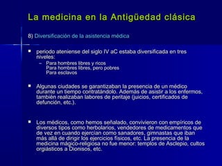 La medicina en la Antigüedad clásicaLa medicina en la Antigüedad clásica
8)8) Diversificación de la asistencia médicaDiversificación de la asistencia médica
 periodo ateniense del siglo IV aC estaba diversificada en tresperiodo ateniense del siglo IV aC estaba diversificada en tres
niveles:niveles:
– Para hombres libres y ricosPara hombres libres y ricos
Para hombres libres, pero pobresPara hombres libres, pero pobres
Para esclavosPara esclavos
 Algunas ciudades se garantizaban la presencia de un médicoAlgunas ciudades se garantizaban la presencia de un médico
durante un tiempo contratándolo. Además de asistir a los enfermos,durante un tiempo contratándolo. Además de asistir a los enfermos,
también realizaban labores de peritaje (juicios, certificados detambién realizaban labores de peritaje (juicios, certificados de
defunción, etc.).defunción, etc.).
 Los médicos, como hemos señalado, convivieron con empíricos deLos médicos, como hemos señalado, convivieron con empíricos de
diversos tipos como herbolarios, vendedores de medicamentos quediversos tipos como herbolarios, vendedores de medicamentos que
de vez en cuando ejercían como sanadores, gimnastas que ibande vez en cuando ejercían como sanadores, gimnastas que iban
más allá de dirigir los ejercicios físicos, etc. La presencia de lamás allá de dirigir los ejercicios físicos, etc. La presencia de la
medicina mágico-religiosa no fue menor: templos de Asclepio, cultosmedicina mágico-religiosa no fue menor: templos de Asclepio, cultos
orgiásticos a Dionisos, etc.orgiásticos a Dionisos, etc.
 