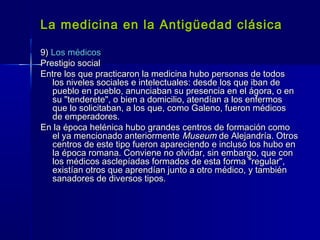La medicina en la Antigüedad clásicaLa medicina en la Antigüedad clásica
9)9) Los médicosLos médicos
Prestigio socialPrestigio social
Entre los que practicaron la medicina hubo personas de todosEntre los que practicaron la medicina hubo personas de todos
los niveles sociales e intelectuales: desde los que iban delos niveles sociales e intelectuales: desde los que iban de
pueblo en pueblo, anunciaban su presencia en el ágora, o enpueblo en pueblo, anunciaban su presencia en el ágora, o en
su "tenderete", o bien a domicilio, atendían a los enfermossu "tenderete", o bien a domicilio, atendían a los enfermos
que lo solicitaban, a los que, como Galeno, fueron médicosque lo solicitaban, a los que, como Galeno, fueron médicos
de emperadores.de emperadores.
En la época helénica hubo grandes centros de formación comoEn la época helénica hubo grandes centros de formación como
el ya mencionado anteriormenteel ya mencionado anteriormente MuseumMuseum de Alejandría. Otrosde Alejandría. Otros
centros de este tipo fueron apareciendo e incluso los hubo encentros de este tipo fueron apareciendo e incluso los hubo en
la época romana. Conviene no olvidar, sin embargo, que conla época romana. Conviene no olvidar, sin embargo, que con
los médicos asclepíadas formados de esta forma "regular",los médicos asclepíadas formados de esta forma "regular",
existían otros que aprendían junto a otro médico, y tambiénexistían otros que aprendían junto a otro médico, y también
sanadores de diversos tipos.sanadores de diversos tipos.
 