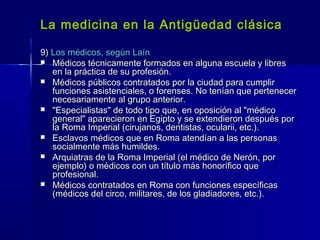 La medicina en la Antigüedad clásicaLa medicina en la Antigüedad clásica
9)9) Los médicos, según LaínLos médicos, según Laín
 Médicos técnicamente formados en alguna escuela y libresMédicos técnicamente formados en alguna escuela y libres
en la práctica de su profesión.en la práctica de su profesión.
 Médicos públicos contratados por la ciudad para cumplirMédicos públicos contratados por la ciudad para cumplir
funciones asistenciales, o forenses. No tenían que pertenecerfunciones asistenciales, o forenses. No tenían que pertenecer
necesariamente al grupo anterior.necesariamente al grupo anterior.
 "Especialistas" de todo tipo que, en oposición al "médico"Especialistas" de todo tipo que, en oposición al "médico
general" aparecieron en Egipto y se extendieron después porgeneral" aparecieron en Egipto y se extendieron después por
la Roma Imperial (cirujanos, dentistas, ocularii, etc.).la Roma Imperial (cirujanos, dentistas, ocularii, etc.).
 Esclavos médicos que en Roma atendían a las personasEsclavos médicos que en Roma atendían a las personas
socialmente más humildes.socialmente más humildes.
 Arquiatras de la Roma Imperial (el médico de Nerón, porArquiatras de la Roma Imperial (el médico de Nerón, por
ejemplo) o médicos con un título más honorífico queejemplo) o médicos con un título más honorífico que
profesional.profesional.
 Médicos contratados en Roma con funciones específicasMédicos contratados en Roma con funciones específicas
(médicos del circo, militares, de los gladiadores, etc.).(médicos del circo, militares, de los gladiadores, etc.).
 