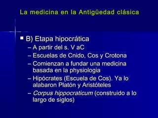 La medicina en la Antigüedad clásicaLa medicina en la Antigüedad clásica
 B) Etapa hipocráticaB) Etapa hipocrática
– A partir del s. V aCA partir del s. V aC
– Escuelas de Cnido, Cos y CrotonaEscuelas de Cnido, Cos y Crotona
– Comienzan a fundar una medicinaComienzan a fundar una medicina
basada en la physiologiabasada en la physiologia
– Hipócrates (Escuela de Cos). Ya loHipócrates (Escuela de Cos). Ya lo
alabaron Platón y Aristótelesalabaron Platón y Aristóteles
– Corpus hippocraticumCorpus hippocraticum (construido a lo(construido a lo
largo de siglos)largo de siglos)
 