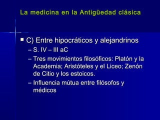 La medicina en la Antigüedad clásicaLa medicina en la Antigüedad clásica
 C) Entre hipocráticos y alejandrinosC) Entre hipocráticos y alejandrinos
– S. IV – III aCS. IV – III aC
– Tres movimientos filosóficos: Platón y laTres movimientos filosóficos: Platón y la
Academia; Aristóteles y el Liceo; ZenónAcademia; Aristóteles y el Liceo; Zenón
de Citio y los estoicos.de Citio y los estoicos.
– Influencia mútua entre filósofos yInfluencia mútua entre filósofos y
médicosmédicos
 