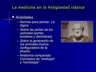 La medicina en la Antigüedad clásicaLa medicina en la Antigüedad clásica
 AristótelesAristóteles
– Normas para pensar:Normas para pensar: LaLa
lógicalógica
– Sobre las partes de losSobre las partes de los
animalesanimales (partes(partes
similares y disimilares)similares y disimilares)
– Sobre la generación deSobre la generación de
los animaleslos animales (fuerza(fuerza
configuradora de laconfiguradora de la
physis)physis)
– Anatomía comparadaAnatomía comparada
Conceptos de “analogía”Conceptos de “analogía”
y “homología”y “homología”
 
