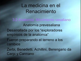 La medicina en el Renacimiento 3.2.Anatom ía. Movimiento vesaliano Anatomía prevesaliana Desarrollada por los “exploradores empíricos de la anatomía” Fueron preparando el terreno a los cambios Zerbi, Benedetti, Achillini, Berengario da Carpi y Cannano 