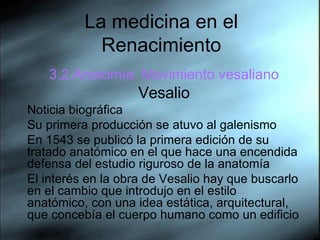 La medicina en el Renacimiento 3.2.Anatom ía. Movimiento vesaliano Vesalio Noticia biográfica Su primera producción se atuvo al galenismo En 1543 se publicó la primera edición de su tratado anatómico en el que hace una encendida defensa del estudio riguroso de la anatomía El interés en la obra de Vesalio hay que buscarlo en el cambio que introdujo en el estilo anatómico, con una idea estática, arquitectural, que concebía el cuerpo humano como un edificio 