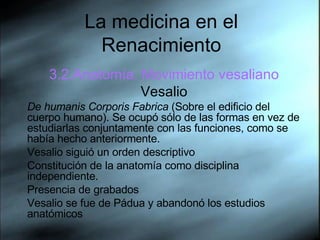 La medicina en el Renacimiento 3.2.Anatom ía. Movimiento vesaliano Vesalio De humanis Corporis Fabrica  (Sobre el edificio del cuerpo humano). Se ocupó sólo de las formas en vez de estudiarlas conjuntamente con las funciones, como se había hecho anteriormente. Vesalio siguió un orden descriptivo Constitución de la anatomía como disciplina independiente.  Presencia de grabados Vesalio se fue de P á dua y abandonó los estudios anatómicos 