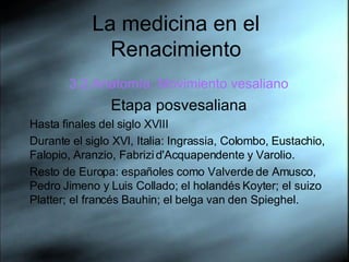 La medicina en el Renacimiento 3.2.Anatom ía. Movimiento vesaliano Etapa posvesaliana Hasta  finales del siglo XVIII  Durante el siglo XVI, Italia: Ingrassia, Colombo, Eustachio, Falopio, Aranzio, Fabrizi d'Acquapendente y Varolio.  Resto de Europa: españoles como Valverde de Amusco, Pedro Jimeno y Luis Collado; el holandés Koyter; el suizo Platter; el francés Bauhin; el belga van den Spieghel.  