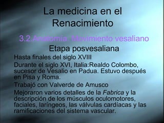 La medicina en el Renacimiento 3.2.Anatom ía. Movimiento vesaliano Etapa posvesaliana Hasta  finales del siglo XVIII  Durante el siglo XVI, Italia:Realdo Colombo, sucesor de Vesalio en Padua. Estuvo después en Pisa y Roma.  Trabajó con Valverde de Amusco Mejoraron varios detalles de la  Fabrica  y la descripción de los músculos oculomotores, faciales, laríngeos, las válvulas cardíacas y las ramificaciones del sistema vascular. 